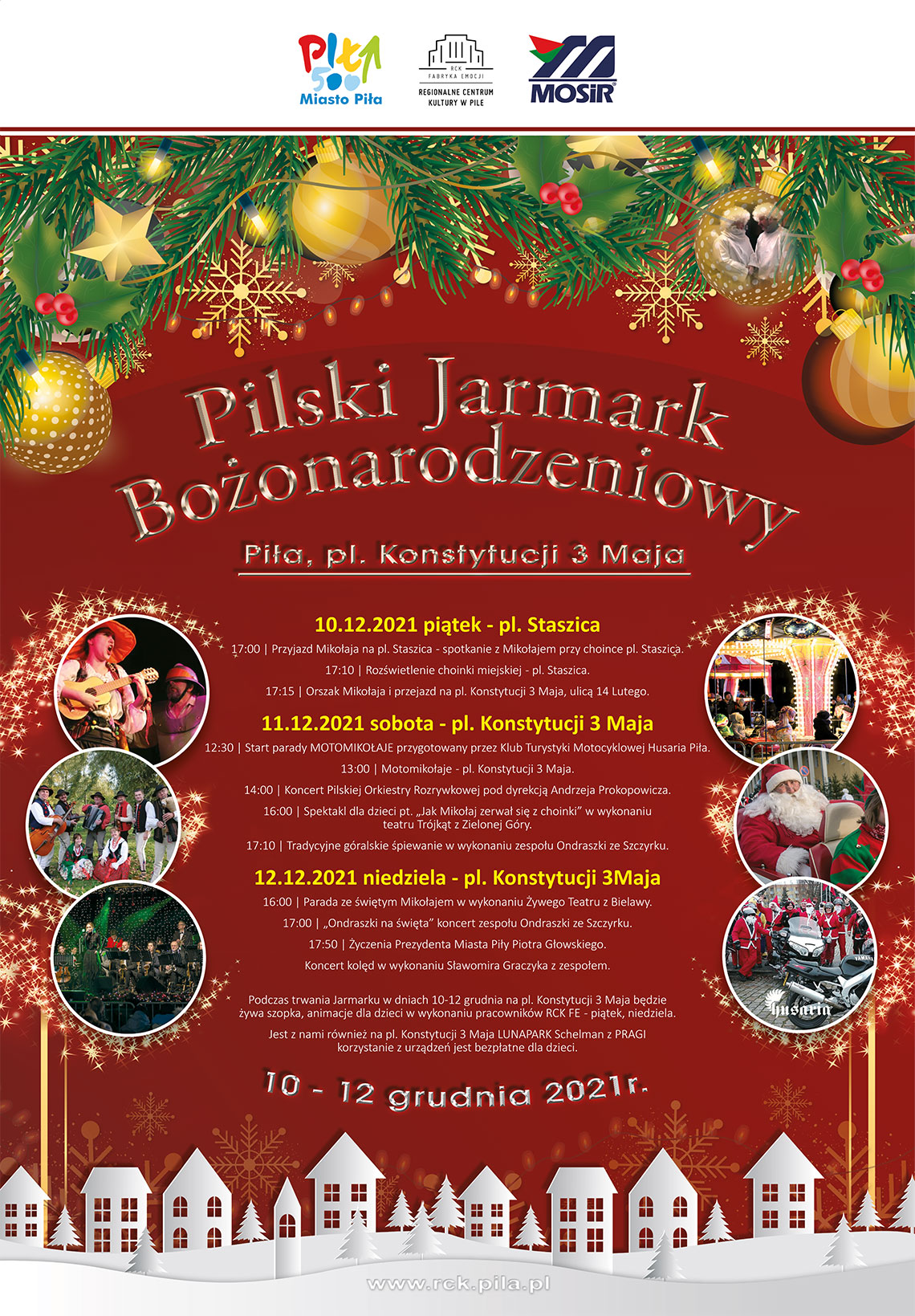 Plakat informujący o Pilskim Jarmarku Bożonarodzeniowym i jego programie. PIĄTEK 10 grudnia - plac Staszica, plac Konstytucji 3 Maja 17.00 Przyjazd Mikołaja na plac Staszica - spotkanie z Mikołajem przy choince na placu Staszica; 17:10 Rozświetlenie choinki miejskiej; 17:15 Orszak Mikołaja i przejazd z placu Staszica na pl. Konstytucji 3 Maja, ulicą 14 Lutego. SOBOTA 11 grudnia - plac Konstytucji 3 Maja 12:30 Start parady MOTOMIKOŁAJE przygotowany przez Klub Turystyki Motocyklowej Husaria Piła; 13:00 Motomikołaje; 14:00 Koncert Pilskiej Orkiestry Rozrywkowej pod dyrekcją Andrzeja Prokopowicza; 16:00 Spektakl dla dzieci pt. "Jak Mikołaj zerwał się z choinki" w wykonaniu Teatru Trójkąt z Zielonej Góry; 17:00 Tradycyjne góralskie śpiewanie w wykonaniu zespołu „Ondraszki” ze Szczyrku. NIEDZIELA 12 grudnia - plac Konstytucji 3 Maja 16:00 Parada ze świętym Mikołajem w wykonaniu Żywego Teatru z Bielawy i „Ondraszki” na święta” - koncert zespołu „Ondraszki ze Szczyrku”; 17:00 Życzenia Prezydenta Miasta Piły Piotra Głowskiego; 17:50 Koncert kolęd w wykonaniu Sławomira Graczyka.