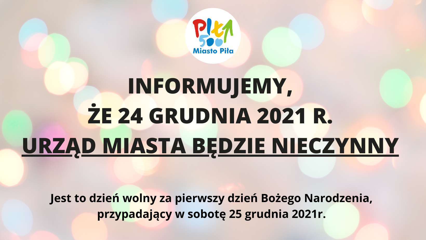 W tle delikatne, kolorowe światełka, na górze logo Piła 500 w białym okręgu, napis: INFORMUJEMY, ŻE 24 GRUDNIA 2021 R. URZĄD MIASTA BĘDZIE NIECZYNNY Jest to dzień wolny za pierwszy dzień Bożego Narodzenia, przypadający w sobotę 25 grudnia 2021r.”.