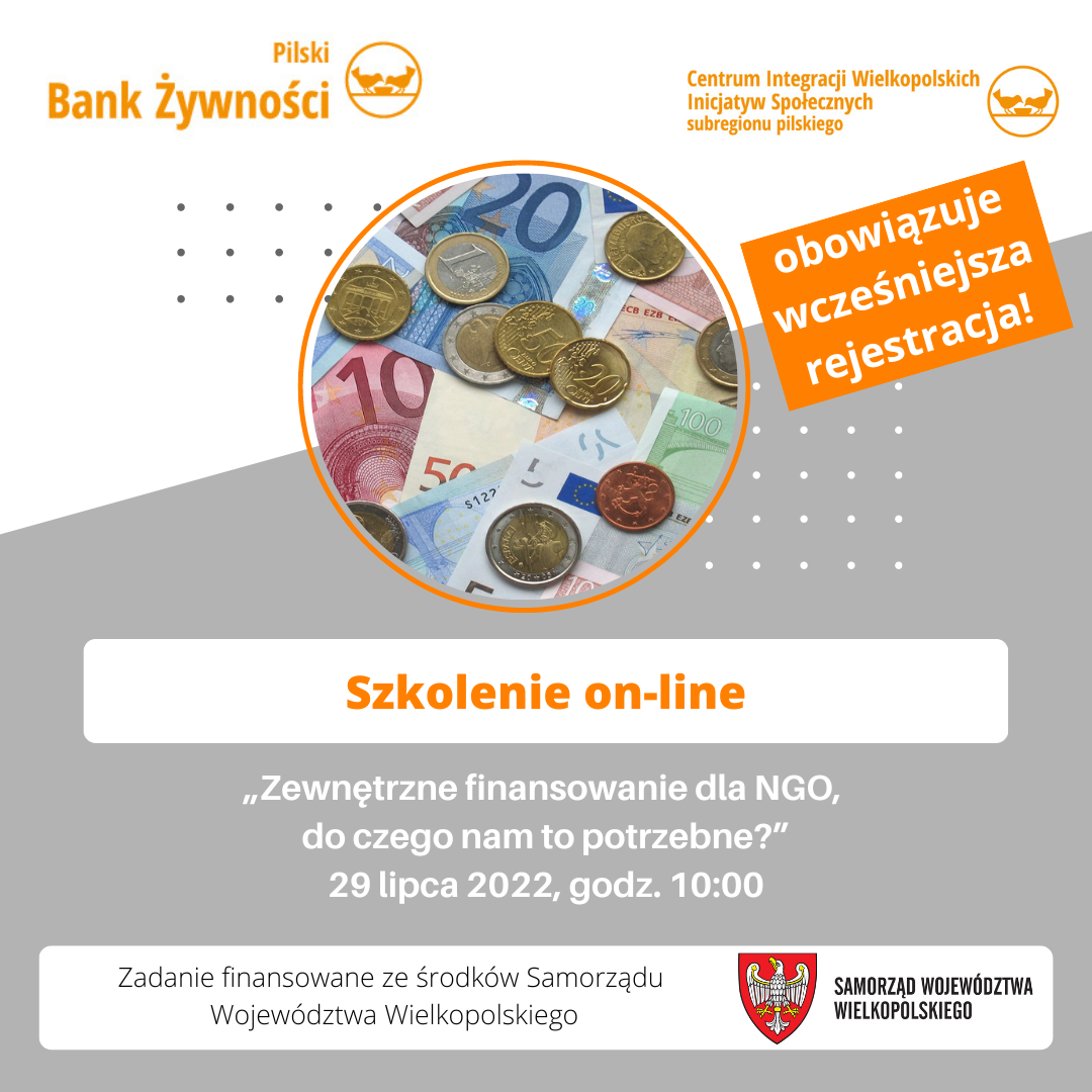 Szkolenie online Biało-szare tło, pomarańczowe logotypy: Pilski Bank Żywności, Centrum Integracji Wielkopolskich Inicjatyw Społecznych subregionu pilskiego. Obowiązuje wcześniejsza rekrutacja. Na środku w kole fotografia przedstawiająca pieniądze. Treść: szkolenie online, zewnętrzne finansowanie dla NGO do czego nam to potrzebne? 29 lipca 2022, godzina 10.00, Zadanie finansowane ze środków samorządu województwa wielkopolskiego. Logotyp Samorządu Województwa Wielkopolskiego.