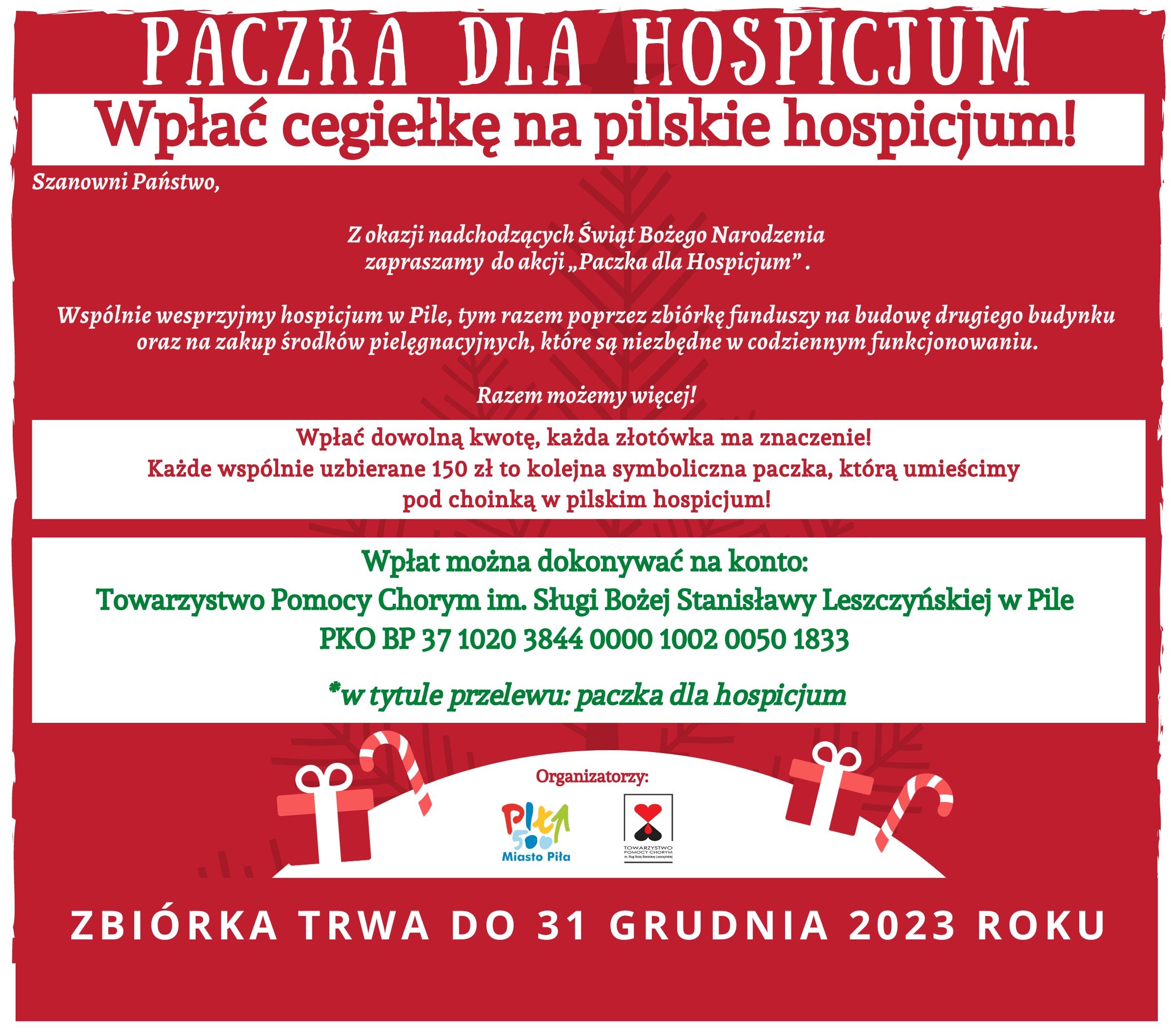 PACZKA DLA HOSPICJUM Wpłać cegiełkę na&nbsp;pilskie hospicjum! Szanowni Państwo, Z okazji nadchodzących Świąt Bożego Narodzenia zapraszamy do akcji,,Paczka dla Hospicjum". Wsp&oacute;lnie wesprzyjmy hospicjum w&nbsp;Pile, tym razem poprzez zbi&oacute;rkę funduszy na&nbsp;budowę drugiego budynku oraz&nbsp;na zakup środk&oacute;w pielęgnacyjnych, kt&oacute;re są niezbędne w&nbsp;codziennym funkcjonowaniu. Razem możemy więcej! Wpłać dowolną kwotę, każda złot&oacute;wka ma znaczenie! Każde wsp&oacute;lnie uzbierane 150 zł to kolejna symboliczna paczka, kt&oacute;rą umieścimy pod choinką w&nbsp;pilskim hospicjum! Wpłat można dokonywać na&nbsp;konto: Towarzystwo Pomocy Chorym im. Sługi Bożej Stanisławy Leszczyńskiej w&nbsp;Pile PKO BP 37 1020 3844 0000 1002 0050 1833 *w tytule przelewu: paczka dla hospicjum ZBI&Oacute;RKA TRWA DO 31 GRUDNIA 2023 ROKU