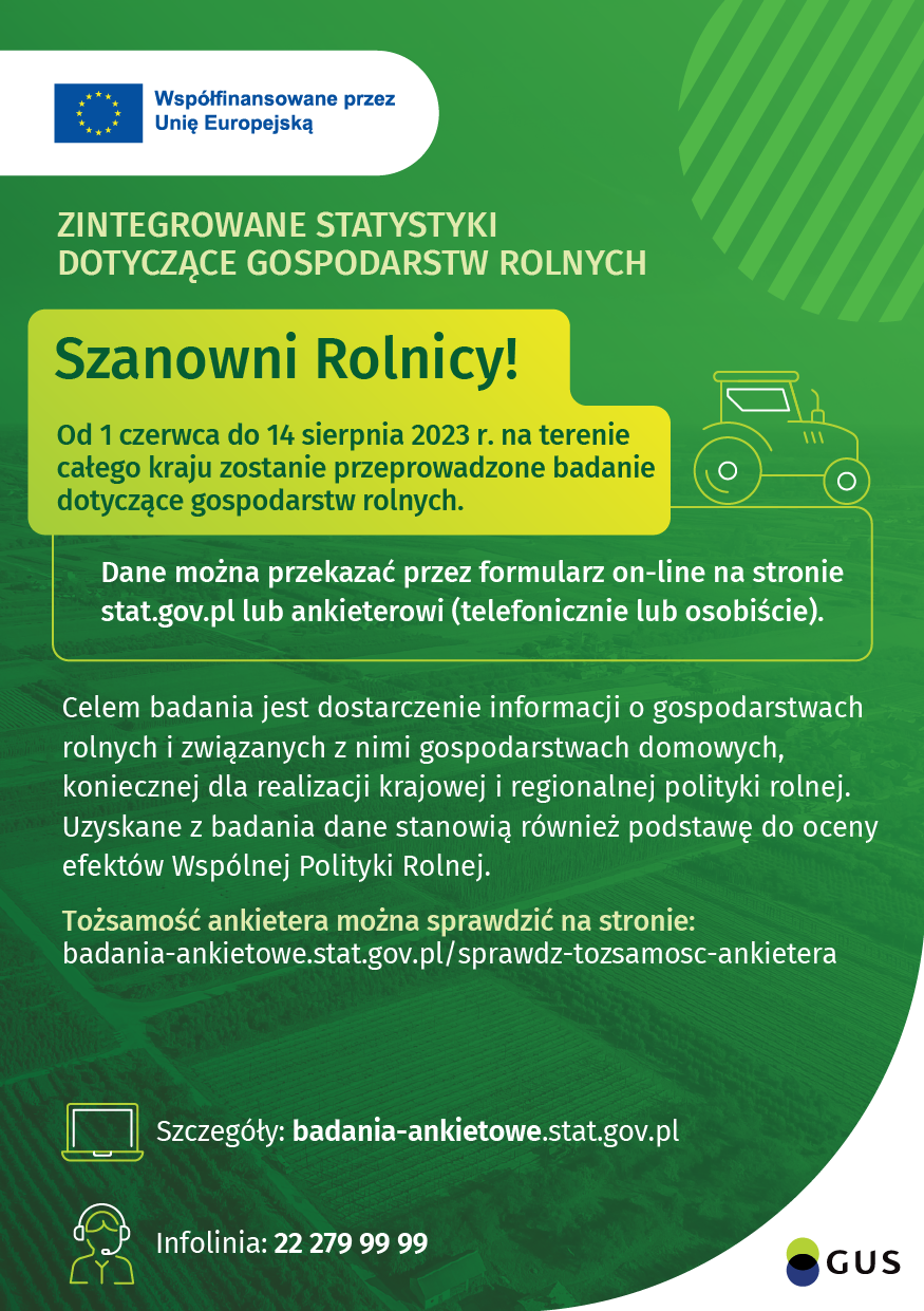 Badanie ankietowe GUS - Zintegrowane statystyki dotyczące gospodarstw rolnych. Plakat promujący rolnicze badania ankietowe GUS. Kolory plakatu w różnych odzieniach zieleni. w lewym górnym rgo flaga Unii Europejskiej. I tekst: Od 1 czerwca do 14 sierpnia br. na terenie całej Polski trwają rolne badania ankietowe: Zintegrowane statystyki dotyczące gospodarstw rolnych (R-SGR) oraz Badanie pogłowia świń oraz produkcji żywca wieprzowego (R-ZW-S). Od 19 czerwca do 14 sierpnia br. przeprowadzane są wywiady telefoniczne oraz wywiady bezpośred-nie. Osoby fizyczne, których gospodarstwa rolne zostały wylosowane do ww. badań mogą przekazać dane poprzez rozmowę z ankieterem w trakcie wywiadu telefonicznego lub kontaktu bezpośredniego, w terminie od 19 czerwca do 14 sierpnia 2023 r. Osoby prawne i jednostki organizacyjne niemające osobowości prawnej mogą udzielić wymaganych informacji poprzez rozmowę z ankieterem w trakcie wywiadu telefonicznego, w terminie od 19 czerwca do 14 sierpnia 2023 r. Tożsamość ankietera statystycznego można zweryfikować samodzielnie za pomocą aplikacji: badania-ankietowe.stat.gov.pl/sprawdz-tozsamosc-ankietera bądź dzwoniąc na numer infolinii: 22 279 99 99 (opłata zgodnie z taryfą operatora).