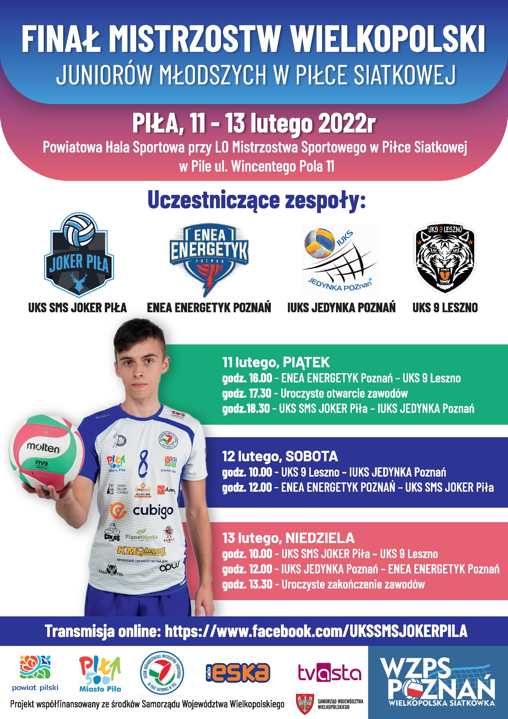 Tekst: Finał Mistrzostw Wielkopolski Wielkopolski Juniorów Młodszych w piłce siatkowej. Piła, 11-13 lutego 2022 r. Powiatowa Hala Sportowa przy LO Mistrzostwa Sportowego w Piłce Siatkowej w Pile, ul. Wincentego Pola 11 UKS SMS Joker Piła, Enea Energetyk Poznań, IUKS Jedynka Poznań, UKS 9 Leszno Zawodnik trzyma piłkę siatkową, obok tekst: 11 lutego, piątek 16:00 - Enea Energetyk Poznań – UKS 9 Leszno 17:30 - Uroczyste otwarcie zawodów 18:30 – UKS SMS Joker Piła – IUKS Jedynka Poznań 12 lutego, sobota 10:00 – UKS 9 Leszno – IUKS Jedynka Poznań 12:00 - Enea Energetyk Poznań- UKS SMS Joker Piła 13 lutego, niedziela 10:00 – UKS SMS Joker Piła – UKS 9 Leszno 12:00 - IUKS Jedynka Poznań- Enea Energetyk Poznań 13:30 – Uroczyste zakończenie zawodów Ma dole belka z logotypami.