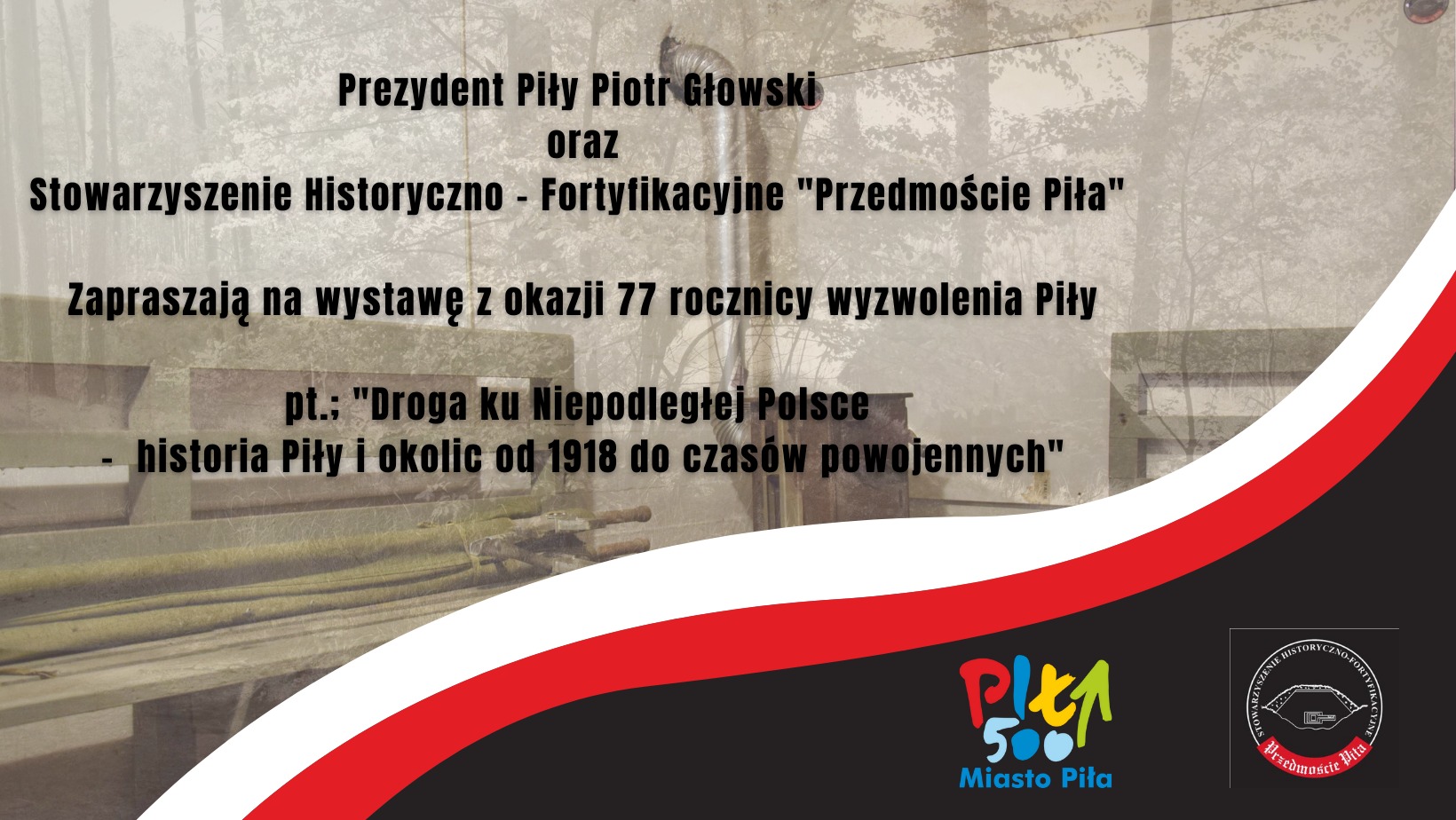 zdjęcie wnętrza schronu w sepii, na nim napis: Prezydent Piły Piotr Głowski oraz Stowarzyszenie Historyczno- Fortyfikacyjne „Przedmoście” zapraszają na wystawę z okazji 77. Rocznicy wyzwolenia Piły pt.: " Droga ku Niepodległości- historia Piły i okolic od 1918 do czasów powojennych" , biało-czerwona szarfa, czarne tło, na nim logotypy Piła 500 Miasto Piła oraz Przedmoście Piła