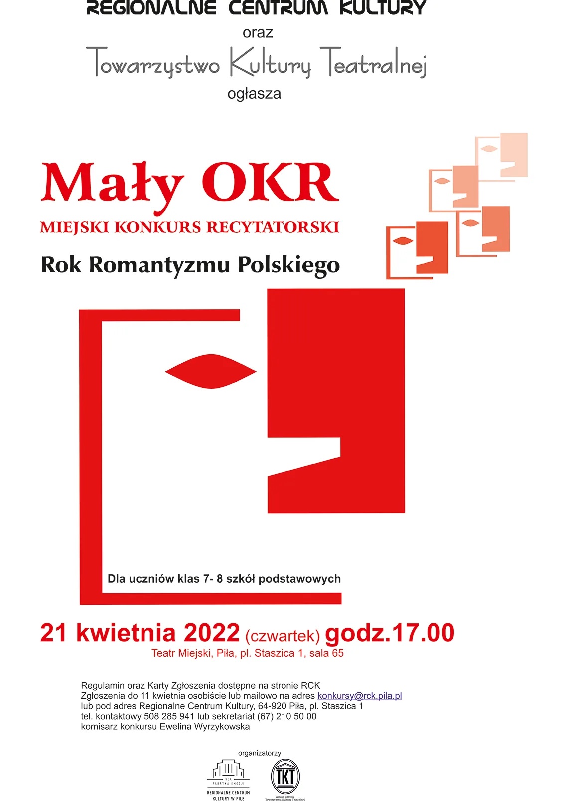 Mały OKR | Miejski Konkurs Recytatorski Regionalne Centrum Kultury oraz Towarzystwo Kultury Teatralnej ogłasza Mały OKR miejski konkurs recytatorski, Rok Romantyzmu Polskiego. Dla uczniów klas 7-8 szkół podstawowych. 21 kwietnia 2022 (czwartek), godzina 17.00. Teatr Miejski, Piła, plac Staszica 1 sala 65. Regulamin i karty zgłoszeniowe dostępne na stronie RCK. Zgłoszenia do 11 kwietnia osobiście lub mailowo na adres konkursy@rck.pila.pl lub na adres Regionalne Centrum Kultury 64-920 Piła, plac Staszica 1. telefon kontaktowych: 508 285 941 lub sekretariat (67) 210 50 00 komisarz konkursu Ewelina Wyrzykowska. Organizatorzy: RCK, TKT.