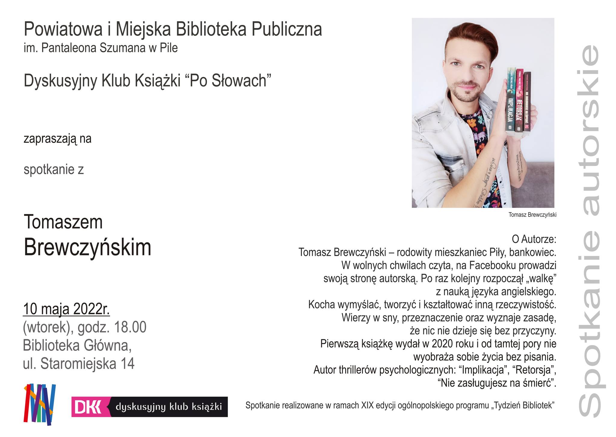 Portret młodego mężczyzny trzymającego w dłoniach 3 książki. Powiatowa i Miejska Biblioteka Publiczna im. Pantaleona Szumana w Pile, Dyskusyjny Klub Książki "Po słowach" zapraszają na spotkanie z Tomaszem Brewczyńskim. 10 maja 2022 rok, wtorek, godzina 18.00 Biblioteka Główna, ulica Staromiejską 14. O autorze: Tomasz Brewczyński rodowity mieszkaniec Piły, bankowiec. W wolnych chwilach czyta, na FB prowadzi swoją stronę autorską. Po raz kolejny rozpoczął walkę z nauką języka angielskiego. Kocha wymyślać, tworzyć i kształtować inną rzeczywistość. Wierzy w sny, przeznaczenie i wyznaje zasadę, że nic nie dzieje się bez przyczyny. Pierwszą książkę wydał w 2022 roku i od tamtej pory nie wyobraża sobie życia bez pisania. AUtor thrillerów psychologicznych "Implikacja", "Retorsja", "Nie zasługujesz na śmierć". Spotkanie realizowane w ramach XIX edycji ogólnopolskiego programu "Tydzień Bibliotek". Spotkanie autorskie.