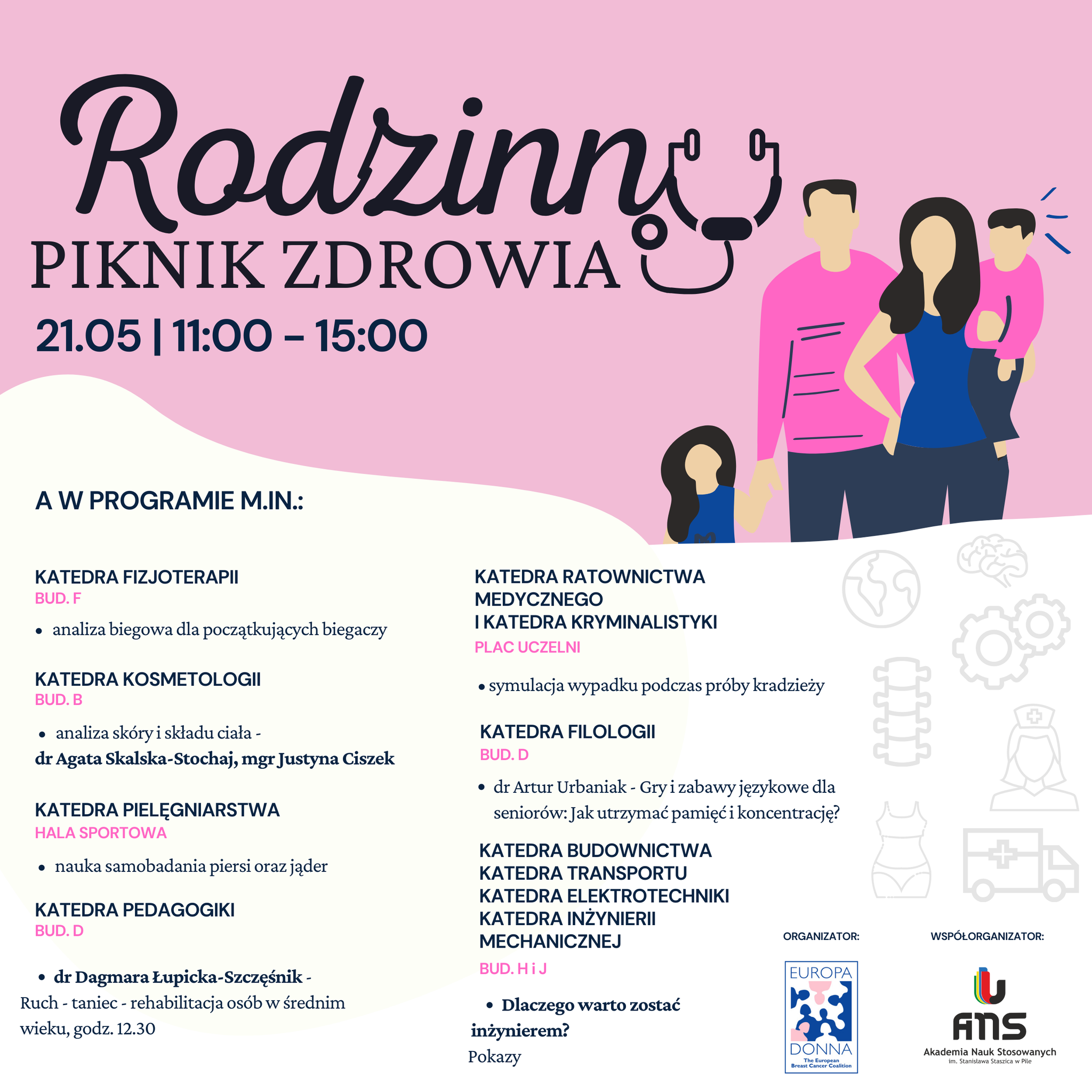 Plakat na różowo-białym tle. Rysunek rodziny - mężczyzna trzyma za rękę dziecko, obok kobieta z dzieckiem na rękach. Logotypy: Stowarzyszenie Europa Donna, ANS w Pile. Treść: Rodzinny Piknik Zdrowia, 21 maja, godziny 11.00-15.00. W programie m.in. Katedra Fizjoterapii, bud. F: analiza biegowa dla początkujących biegaczy; Katedra Kosmetologii bud.B: analiza skóry i składu ciała, dr Agata Skalska-Stochaj, mgr Justyna Ciszek; Katedra Pielęgniarstwa, hala sportowa: nauka samobadania piersi oraz jąder; Katedra Pedagogiki bud D: dr Dagmara łupicka-Szczęśnik, ruch-taniec-rehabilitacja osób w średnim wieku godz. 12.30; Katedra Ratownictwa Medycznego i Katedra Kryminalistyki plac uczelni: symulacja wypadku podczas próby kradzieży; Katedra Filologii bud. D: dr Artur Urbaniak, gry i zabawy językowe dla seniorów, jak utrzymać pamięć i koncentrację; Katedra Budownictwa, Transportu, Elektrotechniki, Inżynierii Mechanicznej bud. H i J, dlaczego warto zostać inżynierem?