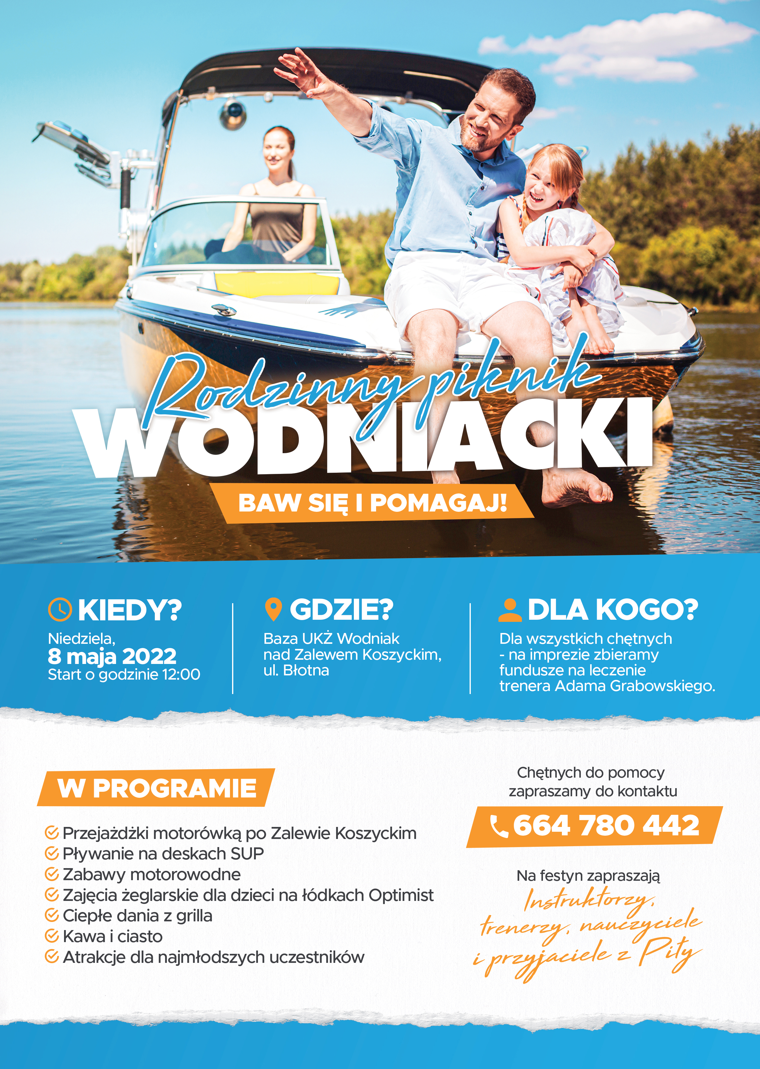 plakat Zdjęcie rodziny na motorówce, mężczyzna pokazuje coś dziewczynce, kobieta za sterami. Napis: Rodzinny piknik wodniacki, baw się i pomagaj. Kiedy: niedziela 8 maja 2022, start o godzinie 12:00, gdzie: baza UKŻ Wodniak nad Zalewem Koszyckim, ul. Błotna, dla kogo: dla wszystkich chętnych – na imprezie zbieramy fundusze na leczenie trenera Adama Grabowskiego. W programie: Przejażdżki motorówką, pływanie na deskach SUP, zabawy motorowodne, zajęcia żeglarskie dla dzieci na łódkach Optimist, ciepłe dania z grilla, kawa i ciasto, atrakcje dla najmłodszych, chętnych do pomocy zapraszamy do kontaktu: 664 780 442, na festyn zapraszają trenerzy, nauczyciele i przyjaciele z Piły