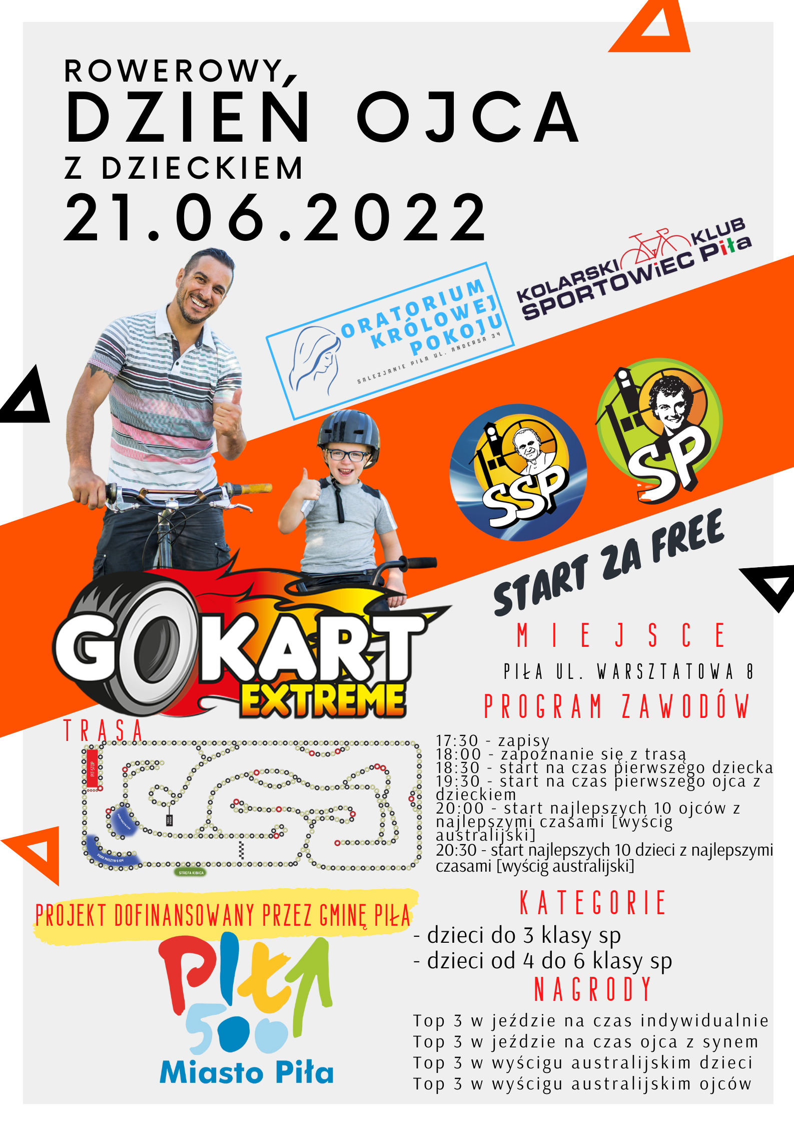 Rowerowy dzień Ojca z dzieckiem, 21.06.2022. Logo Kolarski Klub Sportowiec Piła i Oratorium Królowej Pokoju.  Zdjęcie Mężczyzny i dziecka, stoją obok siebie z rowerami, mają uniesione kciuki,  Pomarańczowa belka z kolejnymi logotypami. Napis: Start za free, miejsce Piła, ul. Warsztatowa 8, Program zawodów:  17:30 zapisy, 18:00 zapoznanie z trasą 18:30 start na czas pierwszego dziecka, 19:30 start na czas pierwszego dziecka z ojcem,  20:00 start najlepszych 10 ojców z najlepszymi czasami (wyścig australijski), 20:30 start najlepszych 10 dzieci z najlepszymi czasami (wyścig australijski) Projekt dofinansowany przez Gminę Piła, logo Piła 500 miasto Piła, Kategorie: dzieci do 3 klasy sp, - dzieci od 4 do 6 klasy sp Nagrody: Top 3 w jeździe na czas indywidualnie, w jeździe na czas ojca z dzieckiem, wyścig australijski dzieci, wyścig australijski ojców.