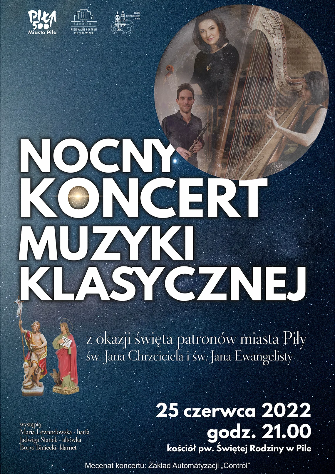 Nocny koncert muzyki klasycznej Plakat na tle gwieździstego nieba, księżyc stanowi ramkę, w której widać troje muzyków z fletem, harfą. Poniżej dwie figurki postaci świętych. Treść: Nocny koncert muzyki klasycznej z okazji święta patronów miasta Piły św. Jana Chrzciciela i św. Jana Ewangelisty. 25 czerwca 2022, godz. 21.00 kościół pw. Świętej Rodziny w Pile. Wystąpią: Maria Lewandowska - harfa, Jadwiga Stanek - altówka, Borys Biniecki - klarnet. Mecenat koncertu: Zakład Automatyzacji "Control". Miasto Piła, RCK Piła, Parafia Świętej Rodziny w Pile.