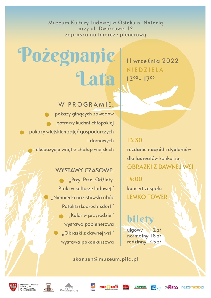 Pożegnanie lata w skansenie w Osieku nad Notecią Żółte tło, grafika kłosów i odlatującego ptaka. Treść: Muzeum Kultury Ludowej w Osieku na Notecią zaprasza na imprezę plenerową pod hasłem "Pożegnanie lata", która odbędzie się 11 września 2022 roku w godzinach 12.00 - 17.00. W programie: pokazy ginących zawodów potrawy kuchni chłopskiej pokazy wiejskich zajęć gospodarczych i domowych ekspozycja wnętrz chałup wiejskich o godzinie 13.30 podsumowanie konkursu „Obrazki z dawnej wsi”. Rozdanie nagród i dyplomów dla laureatów konkursu. o godzinie 14.00 występ zespołu Lemko Tower Wystawy czasowe: „Przy - Prze - Od/loty. Ptaki w kulturze ludowej”. Wystawa ze zbiorów Muzeum Ziemi Wałeckiej w Wałczu „Niemiecki nazistowski obób Potulitz/Lebrechtsdorf”. Wystawa udostępniona z Muzeum Ziemi Krajeńskiej w Nakle nad Notecią. „Kolor w przyrodzie. Wystawa poplenerowa” „Obraz z dawnej wsi. Wystawa pokonkursowa” Bilety: Ulgowy - 12 złotych Normalny - 18 złotych Rodzinny - 45 złotych
