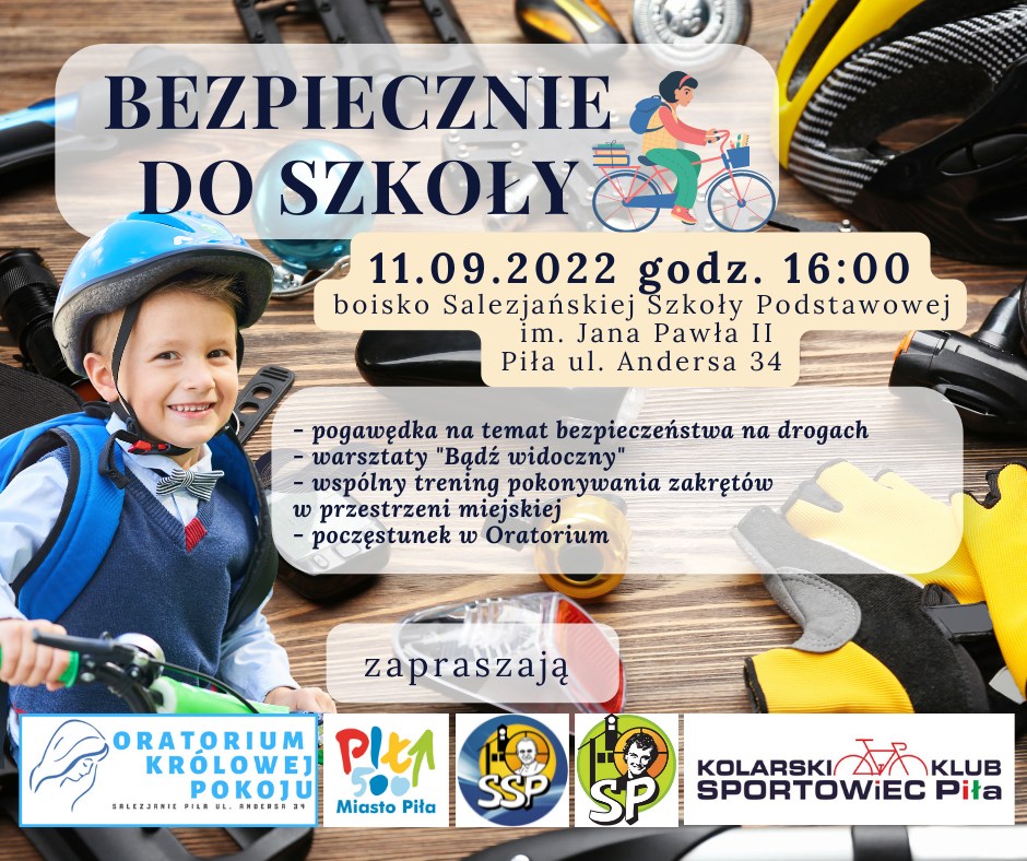 Chłopiec w&nbsp;kasku na&nbsp;głowie, z&nbsp;plecakiem na&nbsp;rowerze. W tle różne elementy wyposażenia rowerów. Treść: Bezpiecznie do szkoły, 11.09.2022, godzina 16.00 boisko Salezjańskiej Szkoły Podstawowej im. Jana Pawła II Piła, ulica Andersa 34. Pogawędka na&nbsp;temat bezpieczeństwa na&nbsp;drogach, warsztaty "bądź widoczny", wspólny trening pokonywania zakrętów w&nbsp;przestrzeni miejskiej, poczęstunek w&nbsp;oratorium. Zapraszają Oratorium Królowej Pokoju, Miasto Piła, SSP, SP, Kolarski Klub Sportowiec Piła.