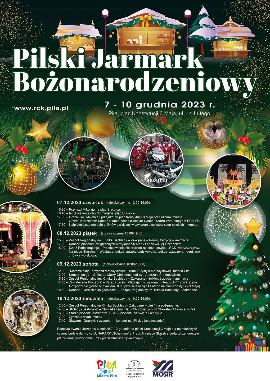 Pilski Jarmark Bożonarodzeniowy, 7-10 grudnia 2023 wstęp wolny, ulica 14 Lutego. Program: 7 grudnia 2023, czwartek (stoiska czynne 12:00-19:00) 16.30 przyjazd Mikołaja na plac Staszica 16.40 rozświetlenie choinki miejskiej, plac Staszica 17.00 Orszak św. Mikołaja i przejazd na plac Konstytucji 3 Maja oraz ulicami miasta. Orszak z udziałem: Samba Planet, zespołu Bellyor Dance i Teatru Wirtualnego z Regionalnego Centrum Kultury 17.30 Najpiękniejsze melodie z filmów dla dzieci w wykonaniu solistów scen polskich - koncert  8 grudnia 2023, piątek (stoiska czynne 10:00-19:00) 15.30 Zespół Regionalny im. Klimka Bachledy - Zakopane - folklor, tradycje - animacje 17.30 koncert piosenek świątecznych w wykonaniu Marty Leśniewskiej z zespołem 18.00 Dzień Podchorążego - przedstawienie historyczno-rekonstrukcyjne - Regionalne Centrum Kultury. Na placu Staszica - wystawa, pokaz sprzętu wojskowego, pokaz sztucznych ogni, grochówka wojskowa  9 grudnia 2023, sobota (stoiska czynne 10:00-19:00) 12.00 "Motomikołaje" przyjazd motocyklistów - Klub Turystyki Motocyklowej Husaria Piła 13.00 koncert kolęd - Orkiestra Merry Christmas pod dyr. Andrzeja Prokopowicza 15.30 Zespół Regionalny im. Klimka Bachledy - Zakopane - folklor, tradycje - animacje 17.00 "Świąteczne Porządki" - parada ze św. Mikołajem w wykonaniu Teatru AKT z Warszawy 18.30 koncert "Góralskie kolędowanie" - Zespół Regionalny im. Klimka Bachledy - Zakopane  10 grudnia 2023, niedziela (stoiska czynne 10:00-19:00) 12.00 Zespół Regionalny im. Klimka Bachledy - Zakopane - pieśń na pożegnanie 14.00 "Kolędy i pastorałki" - Chór Akademii Nauk Stosowanych im. Stanisława Staszica w Pile 16.00 Studio piosenki estradowej ESTI - "Piosenki na święta i nie tylko" 17.00 Życzenia władz miasta 17:10 - Sławomir Graczyk z zespołem - koncert pt. "Pilskie kolędowanie"  Podczas trwania jarmarku w dniach 7-10 grudnia na placu Konstytucji 3 Maja dla najmłodszych czynny będzie darmowy LUNAPARK "Schalman" z Pragi. Na placu Staszica będą także karuzele płatne oraz gastronomia. Przy placu Staszica żywa szopka