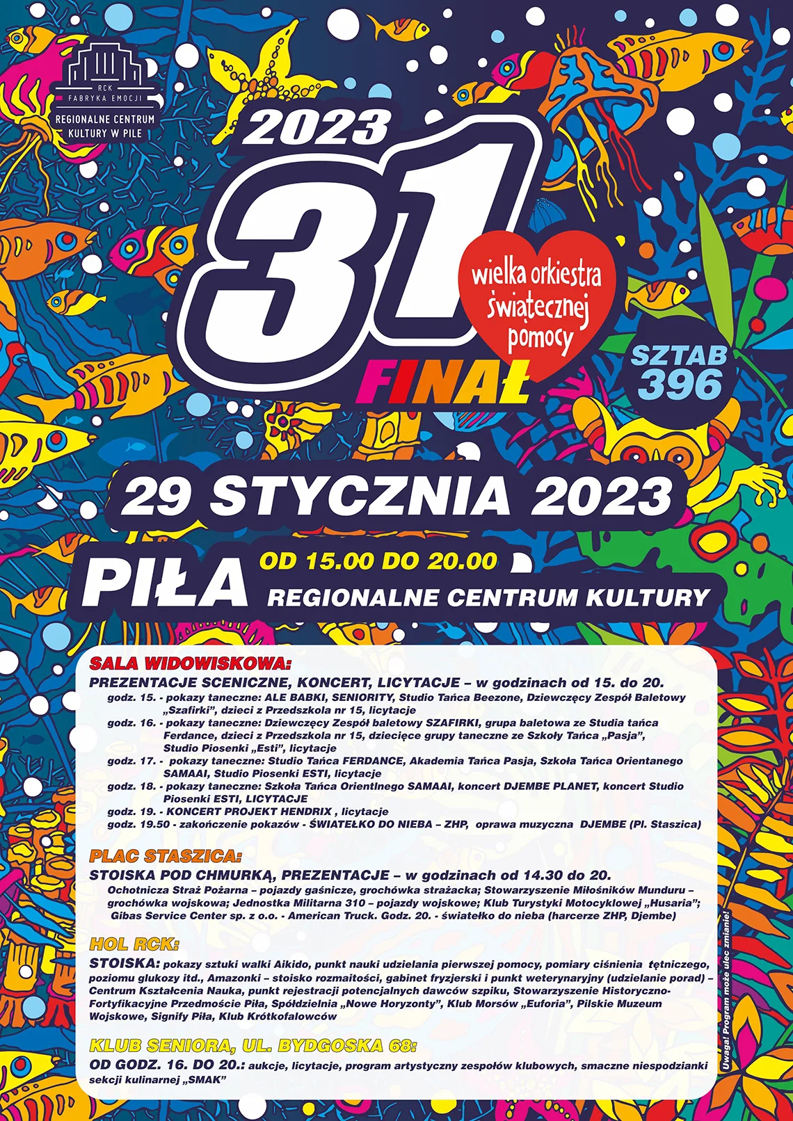SALA WIDOWISKOWA 15.00  Pokazy taneczne: ALE BABKI, SENIORITY, Studio Tańca Beezone, Dziewczęcy zespół baletowy "Szafirki", dzieci z Przedszkola nr 15, Licytacje 16.00 Pokazy taneczne: Dziewczęcy Zespół baletowy SZAFIRKI, grupa baletowa ze Studia tańca Ferdance, dzieci z Przedszkola nr 15, dziecięce grupy taneczne ze Szkoły Tańca "Pasja", Studio Piosenki "Esti", Licytacje 17.00 Pokazy taneczne: Studio Tańca FERDANCE, Akademia Tańca Pasja, Szkoła tańca orientalnego SAMAAI, Studio Piosenki ESTI, LICYTACJE 18.00 Pokazy taneczne: Szkoła tańca orientalnego SAMAAI, koncert DJEMBE PLANET, koncert Studio Piosenki ESTI, LICYTACJE 19.00 KONCERT PROJEKT HENDRIX, LICYTACJE 19.50 Zakończenie pokazów ŚWIATEŁKO DO NIEBA – ZHP, oprawa muzyczna DJEMBE, plac Staszica PLAC STASZICA STOISKA POD CHMURKĄ, PREZENTACJE – w godzinach od 14.30 do 20.00 Ochotnicza Straż Pożarna – pojazdy gaśnicze, grochówka strażacka Stowarzyszenie miłośników Munduru – grochówka wojskowa Jednostka Militarna 310 – pojazdy wojskowe Klub Turystyki Motocyklowej "Husaria" Gibas Service Center sp. z o.o. - American Truck Klub Seniora u. Bydgoska 68 16.00–20.00 aukcje, licytacje program artystyczny zespołów klubowych smaczne niespodzianki sekcji kulinarnej "SMAK" STOISKA – HOLE: Pokazy sztuki walki Aikido. Punkt nauki udzielania pierwszej pomocy, pomiary ciśnienia tętniczego, poziomu glukozy itd. Amazonki – stoisko rozmaitości Gabinet fryzjerski – Centrum Kształcenia Nauka Punkt weterynaryjny (udzielanie porad) - Centrum Kształcenia Nauka Punkt rejestracji potencjalnych dawców szpiku Stowarzyszenie Historyczno Fortyfikacyjne Przedmoście Piła PILKON, CHAOS GAMES Klub Morsów "Euforia" Pilskie Muzeum Wojskowe Signify Piła Klub Krótkofalowców Uwaga! program może ulec zmianie.