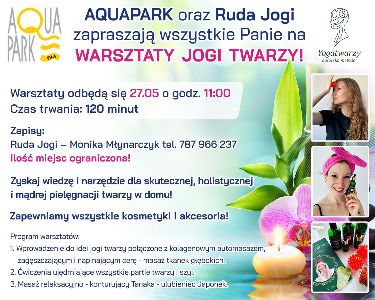 Aquapark oraz Ruda Jogi zapraszają wszystkie Panie na warsztaty jogi twarzy. Warsztaty odbędą się 27 maja o godzinie 11.00. Czas trwania: 120 minut. Zapisy: Ruda Jogi - Monika Młynarczyk, tel. 787 966 237. Ilość miejsc ograniczona. Zyskaj wiedzę i narzędzie dla skutecznej, holistycznej i mądrej pielęgnacji twarzy w domu. Zapewniamy wszystkie kosmetyki i akcesoria. Program warsztatów: Wprowadzenie do idei jogi twarzy połączone z kolagenowym automasażem, zagęszczającym i napinającym cerę - masaż tkanek głębokich. Ćwiczenia ujędrniające wszystkie partie twarzy i szyi. Masaż relaksująco-konturujący Tabaka ulubieniec Japonek.