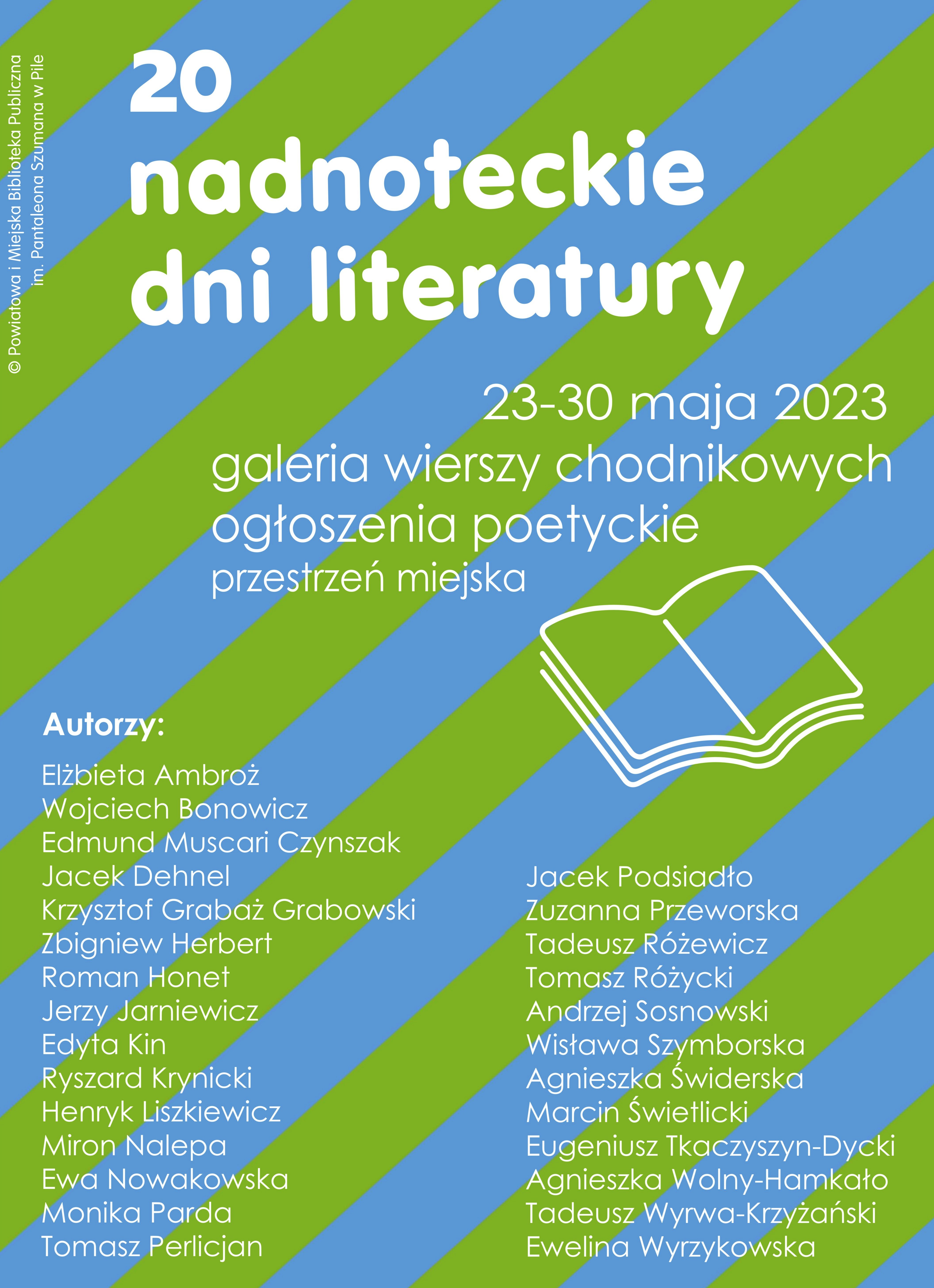 PLAKAT. Niebiesko-zielone tło w paski. Treść: 20. Nadnoteckie Dni Literatury 23-30 maja, galeria wierszy chodnikowych, ogłoszenia poetyckie, przestrzeń miejska. Autorzy: Henryka Liszkiewicza, Elżbiety Ambroż, Tomasza Perlicjana, Edmunda Miscari Czynszaka, Edyty Kin, Ewy Nowakowskiej, Zuzanny Przeworskiej, Moniki Pardy, Agnieszki Świderskiej, Krzysztofa Grabowskiego "Grabaża", Eweliny Wyrzykowskiej, Mirona Nalepy i Tadeusza Wyrwa-Krzyżańskiego znajdą się wiersze uznanych poetów zaliczanych do kanonu poezji polskiej oraz przedstawicieli ciekawych zjawisk literackich: Zbigniewa Herberta, Ryszarda Krynickiego, Wisławy Szymborskiej, Tadeusza Różewicza, Eugeniusza Tkaczyszyna-Dyckiego, Tomasza Różyckiego, Romana Honeta, Marcina Świetlickiego, Andrzeja Sosnowskiego, Jacka Podsiadło, Jacka Dehnela, Wojciecha Bonowicza, Jerzego Jarniewicza, Agnieszki Wolny-Hamkało.