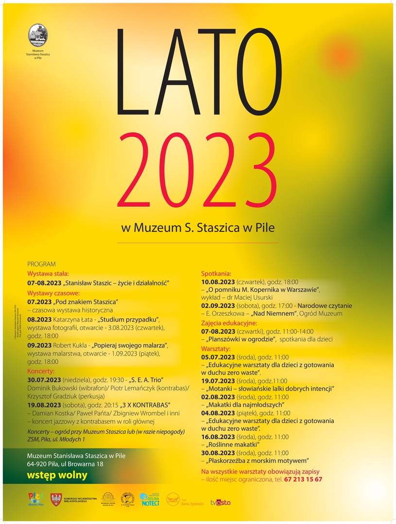LATO 2023 w Muzeum S. Staszica w Pile PROGRAM  Wystawa stała: 07-08.2023 „Stanisław Staszic – życie i działalność”  Wystawy czasowe: 07.2023 „Pod znakiem Staszica” – czasowa wystawa historyczna 08.2023 Katarzyna Łata - „Studium przypadku”, wystawa fotografii, otwarcie wystawy 03.08.2023 (czwartek), godz. 18:00 09.2023 Robert Kukla - „Popieraj swojego malarza”, wystawa malarstwa, otwarcie wystawy 01.09.2023 (piątek), godz. 18:00  Koncerty: 30.07.2023 (niedziela), godz. 19:30 - „S. E. A. Trio” Dominik Bukowski (wibrafon)/ Piotr Lemańczyk (kontrabas)/Krzysztof Gradziuk (perkusja) 19.08.2023 (sobota), godz. 20:15 „3 X KONTRABAS” – Damian Kostka/ Paweł Pańta/ Zbigniew Wrombel/ Wojciech Olszewski/ Krzysztof Szmańda – koncert jazzowy z kontrabasem w roli głównej  Koncerty – ogród przy Muzeum Staszica lub (w razie niepogody) ZSM, Piła, ul. Młodych 1  Spotkania: 10.08.2023 (czwartek), godz. 18:00 - „O pomniku M. Kopernika w Warszawie”, wykład – dr Maciej Usurski 02.09.2023 (sobota), godz. 17:00 - Narodowe czytanie – E. Orzeszkowa – „Nad Niemnem”, ogród przy Muzeum Zajęcia edukacyjne: 07-08.2023 (czwartki), godz. 11:00-14:00 – „Planszówki w ogrodzie”, spotkania dla dzieci  Warsztaty: 05.07.2023 (środa), godz. 11:00 – „Edukacyjne warsztaty dla dzieci z gotowania w duchu zero waste”. 19.07.2023 (środa), godz.11:00 - „Motanki – słowiańskie lalki dobrych intencji” 02.08.2023 (środa), godz. 11:00 - „Makatki dla najmłodszych” 04.08.2023 (piątek), godz. 11:00 – „Edukacyjne warsztaty dla dzieci z gotowania w duchu zero waste”. 16.08.2023 (środa), godz. 11:00 - „Roślinne makatki” 30.08.2023 (środa), godz. 11:00 – „Płaskorzeźba z morskim motywem” Na wszystkie warsztaty obowiązują zapisy – ilość miejsc ograniczona, tel. 67 213 15 67  wstęp wolny Muzeum S. Staszica 64-920 Piła, ul. Browarna 18 Loga: Muzeum Staszica, Piła 500, ZSM im. F. Chopina, Pilski Bank Żywności, Wlkp. Urząd Marszałkowski, RCK w Pile, Dolina Noteci Logo – patron medialny – TV Asta